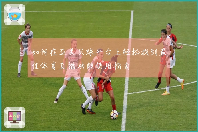 如何在亚美买球平台上轻松找到最佳体育直播功能使用指南