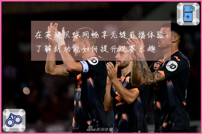 在英超买球网畅享无缝直播体验，了解新功能如何提升观赛乐趣
